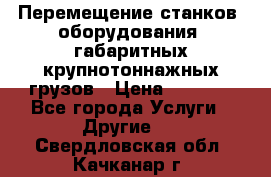 Перемещение станков, оборудования, габаритных крупнотоннажных грузов › Цена ­ 7 000 - Все города Услуги » Другие   . Свердловская обл.,Качканар г.